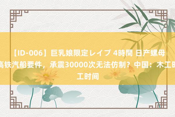 【ID-006】巨乳娘限定レイプ 4時間 日产螺母成高铁汽船要件，承震30000次无法仿制？中国：木工时间