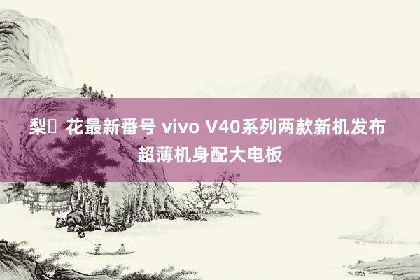 梨々花最新番号 vivo V40系列两款新机发布 超薄机身配大电板