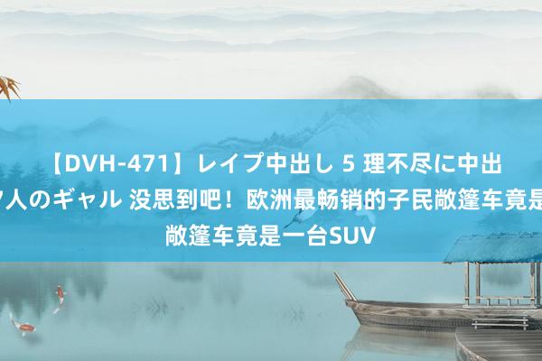 【DVH-471】レイプ中出し 5 理不尽に中出しされた7人のギャル 没思到吧！欧洲最畅销的子民敞篷车竟是一台SUV