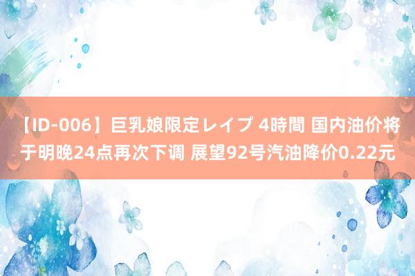 【ID-006】巨乳娘限定レイプ 4時間 国内油价将于明晚24点再次下调 展望92号汽油降价0.22元