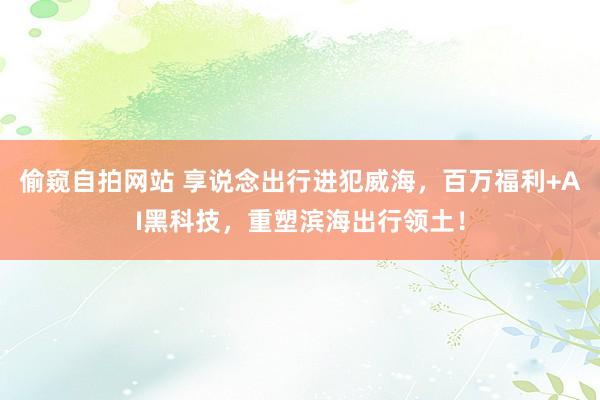 偷窥自拍网站 享说念出行进犯威海，百万福利+AI黑科技，重塑滨海出行领土！