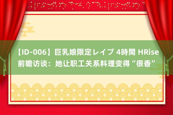 【ID-006】巨乳娘限定レイプ 4時間 HRise前瞻访谈：她让职工关系料理变得“很香”