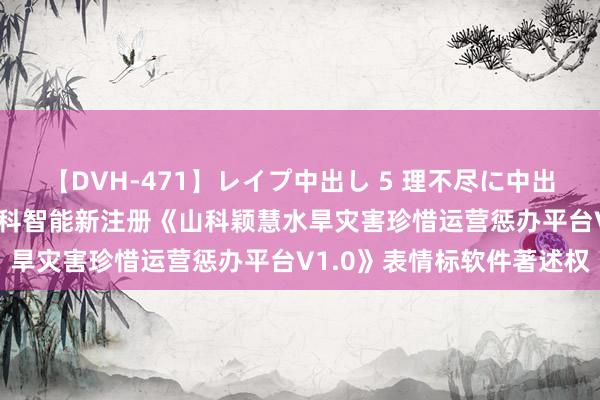 【DVH-471】レイプ中出し 5 理不尽に中出しされた7人のギャル 山科智能新注册《山科颖慧水旱灾害珍惜运营惩办平台V1.0》表情标软件著述权