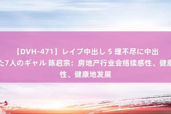 【DVH-471】レイプ中出し 5 理不尽に中出しされた7人のギャル 陈启宗：房地产行业会络续感性、健康地发展