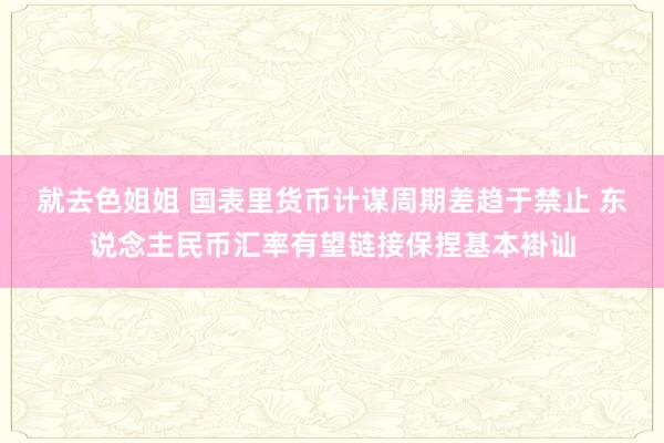 就去色姐姐 国表里货币计谋周期差趋于禁止 东说念主民币汇率有望链接保捏基本褂讪