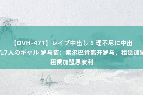 【DVH-471】レイプ中出し 5 理不尽に中出しされた7人のギャル 罗马诺：索尔巴肯离开罗马，租赁加盟恩波利