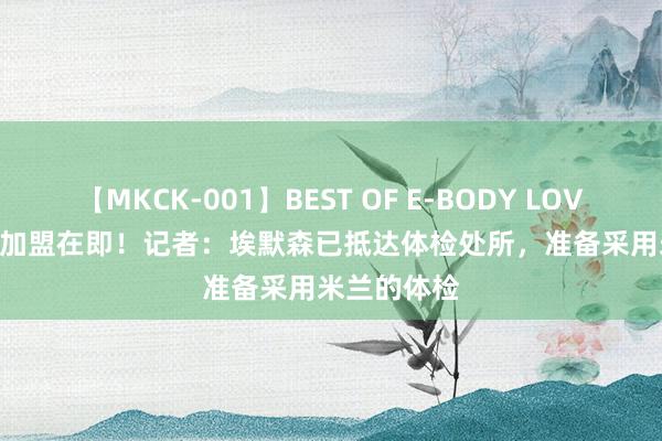 【MKCK-001】BEST OF E-BODY LOVERS 2008 加盟在即！记者：埃默森已抵达体检处所，准备采用米兰的体检