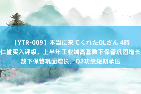 【YTR-009】本当に来てくれたOLさん 4時間 华安证券赐与达仁堂买入评级，上半年工业端高基数下保管巩固增长，Q2功绩短期承压