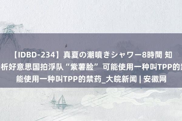 【IDBD-234】真夏の潮噴きシャワー8時間 知名网红健身评释注解分析好意思国拍浮队“紫薯脸” 可能使用一种叫TPP的禁药_大皖新闻 | 安徽网