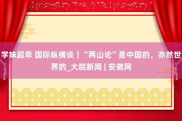 学妹超乖 国际纵横谈｜“两山论”是中国的，亦然世界的_大皖新闻 | 安徽网