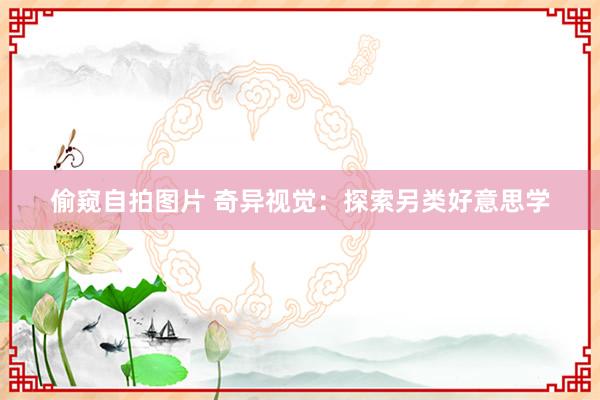 偷窥自拍图片 奇异视觉：探索另类好意思学