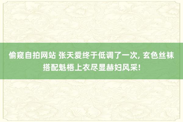 偷窥自拍网站 张天爱终于低调了一次， 玄色丝袜搭配魁梧上衣尽显赫妇风采!