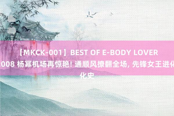 【MKCK-001】BEST OF E-BODY LOVERS 2008 杨幂机场再惊艳! 通顺风撩翻全场， 先锋女王进化史