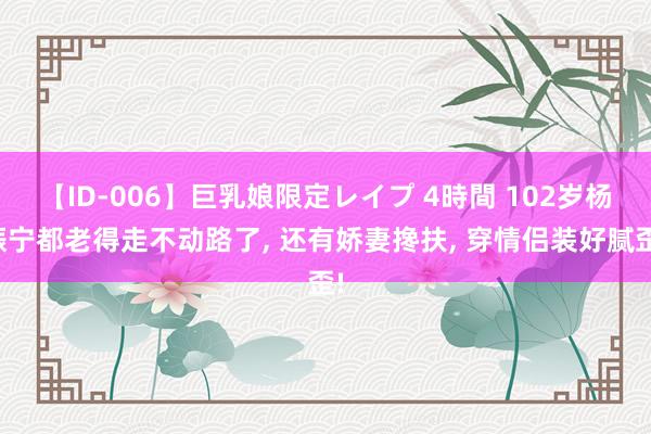 【ID-006】巨乳娘限定レイプ 4時間 102岁杨振宁都老得走不动路了， 还有娇妻搀扶， 穿情侣装好腻歪!