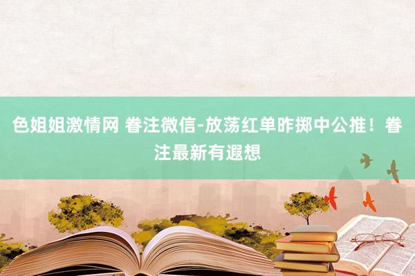 色姐姐激情网 眷注微信-放荡红单昨掷中公推！眷注最新有遐想