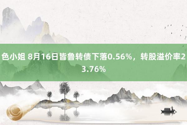 色小姐 8月16日皆鲁转债下落0.56%，转股溢价率23.76%