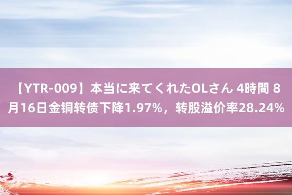 【YTR-009】本当に来てくれたOLさん 4時間 8月16日金铜转债下降1.97%，转股溢价率28.24%