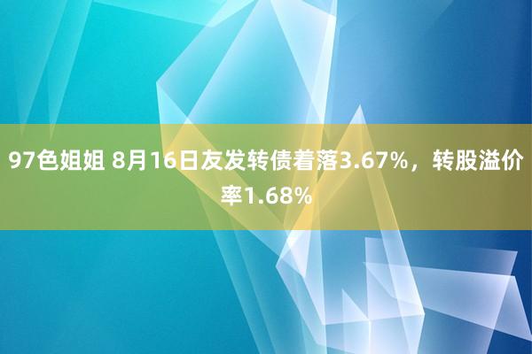 97色姐姐 8月16日友发转债着落3.67%，转股溢价率1.68%