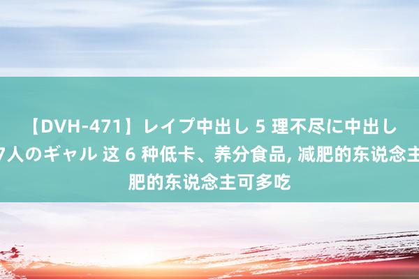 【DVH-471】レイプ中出し 5 理不尽に中出しされた7人のギャル 这 6 种低卡、养分食品， 减肥的东说念主可多吃