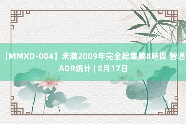 【MMXD-004】未満2009年完全総集編8時間 智通ADR统计 | 8月17日