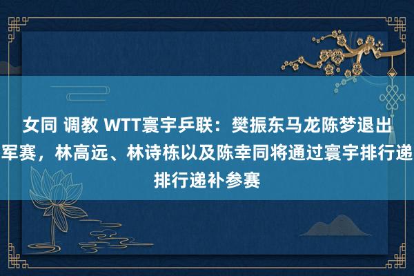 女同 调教 WTT寰宇乒联：樊振东马龙陈梦退出澳门冠军赛，林高远、林诗栋以及陈幸同将通过寰宇排行递补参赛