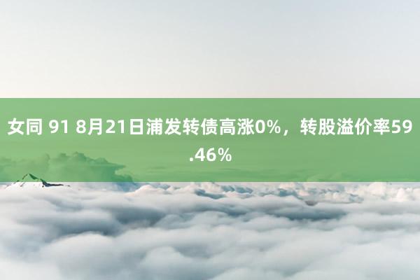 女同 91 8月21日浦发转债高涨0%，转股溢价率59.46%