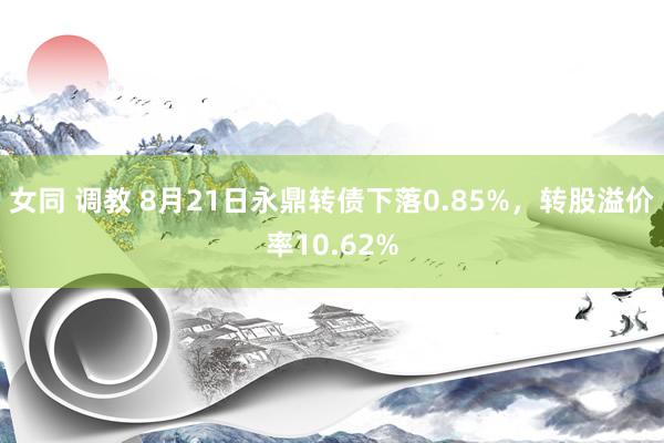 女同 调教 8月21日永鼎转债下落0.85%，转股溢价率10.62%