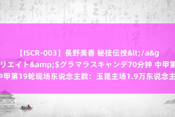 【ISCR-003】長野美香 秘技伝授</a>2011-09-08SODクリエイト&$グラマラスキャンデ70分钟 中甲第19轮现场东说念主数：玉昆主场1.9万东说念主最高，<a href=