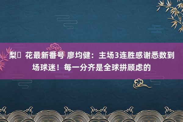 梨々花最新番号 廖均健：主场3连胜感谢悉数到场球迷！每一分齐是全球拼顾虑的