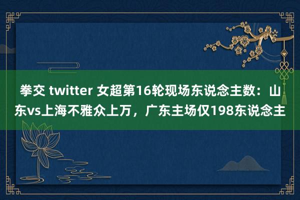 拳交 twitter 女超第16轮现场东说念主数：山东vs上海不雅众上万，<a href=