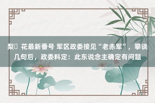 梨々花最新番号 军区政委接见“老赤军”，攀谈几句后，政委料定：此东说念主确定有问题