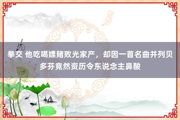 拳交 他吃喝嫖赌败光家产，却因一首名曲并列贝多芬竟然资历令东说念主鼻酸