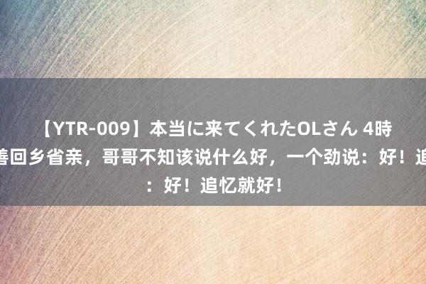 【YTR-009】本当に来てくれたOLさん 4時間 吴富善回乡省亲，哥哥不知该说什么好，一个劲说：好！追忆就好！