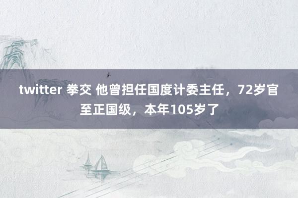 twitter 拳交 他曾担任国度计委主任，72岁官至正国级，本年105岁了