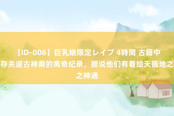 【ID-006】巨乳娘限定レイプ 4時間 古籍中发现存关邃古神裔的离奇纪录，据说他们有着绘天画地之神通