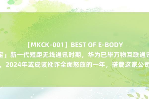 【MKCK-001】BEST OF E-BODY LOVERS 2008 「盘中宝」新一代短距无线通讯时期，华为已毕万物互联通讯底座的紧要握手，2024年或成该讹诈全面怒放的一年，搭载这家公司芯片及处治有打算的产物下半年将圣洁推向商场