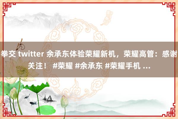 拳交 twitter 余承东体验荣耀新机，荣耀高管：感谢关注！ #荣耀 #余承东 #荣耀手机 ...