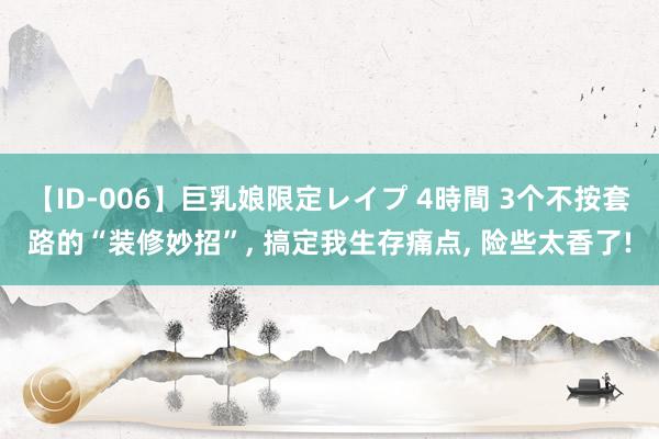 【ID-006】巨乳娘限定レイプ 4時間 3个不按套路的“装修妙招”， 搞定我生存痛点， 险些太香了!