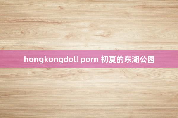 hongkongdoll porn 初夏的东湖公园