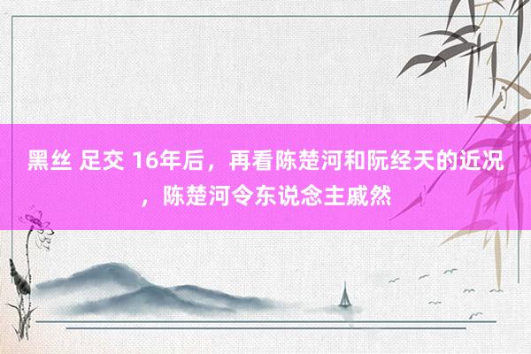 黑丝 足交 16年后，再看陈楚河和阮经天的近况，陈楚河令东说念主戚然