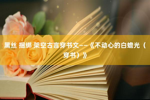 黑丝 捆绑 架空古言穿书文——《不动心的白蟾光（穿书）》