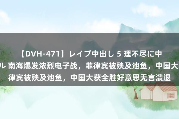 【DVH-471】レイプ中出し 5 理不尽に中出しされた7人のギャル 南海爆发浓烈电子战，菲律宾被殃及池鱼，中国大获全胜好意思无言溃退