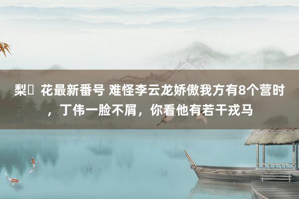 梨々花最新番号 难怪李云龙娇傲我方有8个营时，丁伟一脸不屑，你看他有若干戎马