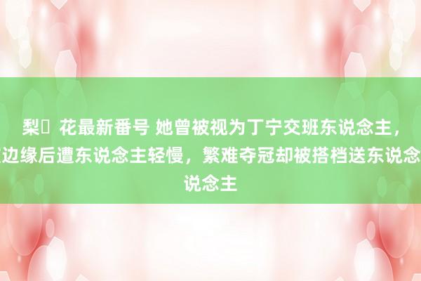 梨々花最新番号 她曾被视为丁宁交班东说念主，被边缘后遭东说念主轻慢，繁难夺冠却被搭档送东说念主