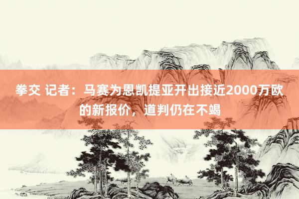 拳交 记者：马赛为恩凯提亚开出接近2000万欧的新报价，道判仍在不竭