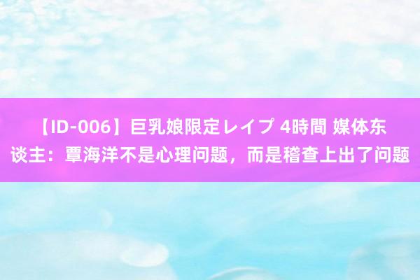 【ID-006】巨乳娘限定レイプ 4時間 媒体东谈主：覃海洋不是心理问题，而是稽查上出了问题