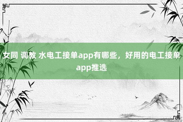 女同 调教 水电工接单app有哪些，好用的电工接单app推选