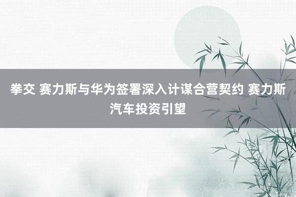 拳交 赛力斯与华为签署深入计谋合营契约 赛力斯汽车投资引望