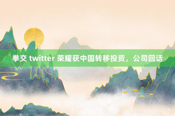 拳交 twitter 荣耀获中国转移投资，公司回话