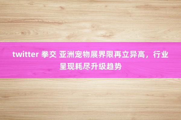 twitter 拳交 亚洲宠物展界限再立异高，行业呈现耗尽升级趋势